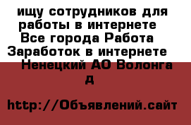 ищу сотрудников для работы в интернете - Все города Работа » Заработок в интернете   . Ненецкий АО,Волонга д.